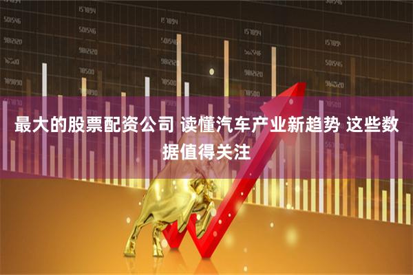 最大的股票配资公司 读懂汽车产业新趋势 这些数据值得关注
