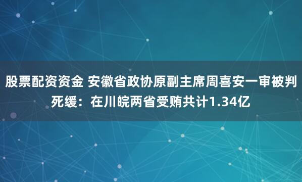 股票配资资金 安徽省政协原副主席周喜安一审被判死缓：在川皖两省受贿共计1.34亿