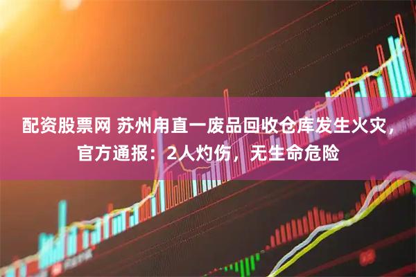 配资股票网 苏州甪直一废品回收仓库发生火灾，官方通报：2人灼伤，无生命危险