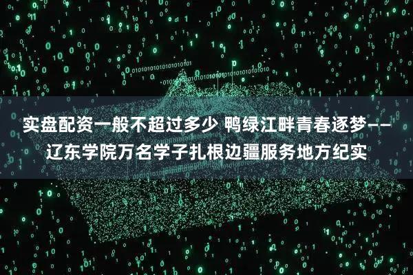实盘配资一般不超过多少 鸭绿江畔青春逐梦——辽东学院万名学子扎根边疆服务地方纪实