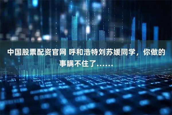 中国股票配资官网 呼和浩特刘苏媛同学，你做的事瞒不住了……