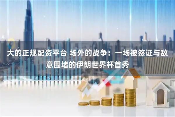 大的正规配资平台 场外的战争：一场被签证与敌意围堵的伊朗世界杯首秀