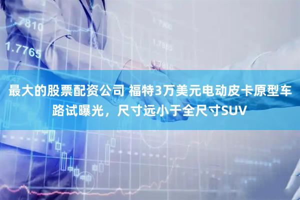 最大的股票配资公司 福特3万美元电动皮卡原型车路试曝光，尺寸远小于全尺寸SUV