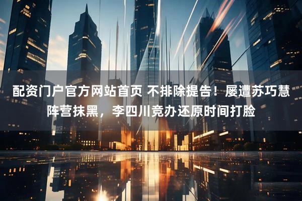 配资门户官方网站首页 不排除提告！屡遭苏巧慧阵营抹黑，李四川竞办还原时间打脸