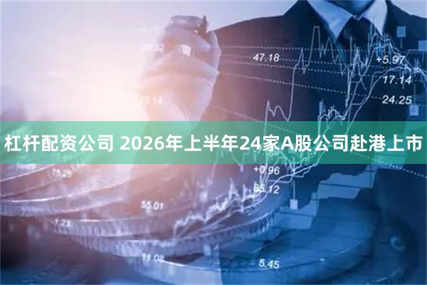 杠杆配资公司 2026年上半年24家A股公司赴港上市