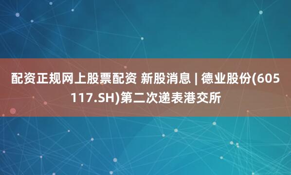 配资正规网上股票配资 新股消息 | 德业股份(605117.SH)第二次递表港交所