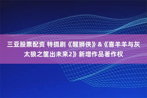 三亚股票配资 特摄剧《醒狮侠》&《喜羊羊与灰太狼之筐出未来2》新增作品著作权
